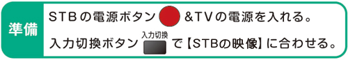 準備 STBの電源ボタン&TVの電源を入れる。入力切換ボタンで【STBの映像】に合わせる。