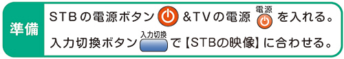 準備 STBの電源ボタン&TVの電源を入れる。入力切換ボタンで【STBの映像】に合わせる。