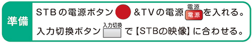 準備 STBの電源ボタン&TVの電源を入れる。入力切換ボタンで【STBの映像】に合わせる。