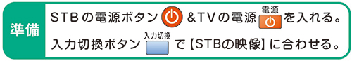 準備 STBの電源ボタン&TVの電源を入れる。入力切換ボタンで【STBの映像】に合わせる。